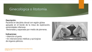 Ginecológica o litotomía.
Enfermeria, fundamentos de-Rosales Barrera Susana-Reyes Gómez
Eva.Págs 125-152.
Descripción:
Paciente en decúbito dorsal con región glútea
apoyada en el borde de la mesa de exploración,
extremidades inferiores
flexionadas y separadas por medio de pierneras.
Indicaciones:
• Atención al parto.
• En intervenciones médicas y quirúrgicas
de órganos pélvicos.
 