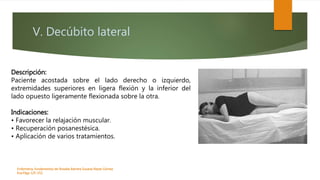 V. Decúbito lateral
Enfermeria, fundamentos de-Rosales Barrera Susana-Reyes Gómez
Eva.Págs 125-152.
Descripción:
Paciente acostada sobre el lado derecho o izquierdo,
extremidades superiores en ligera flexión y la inferior del
lado opuesto ligeramente flexionada sobre la otra.
Indicaciones:
• Favorecer la relajación muscular.
• Recuperación posanestésica.
• Aplicación de varios tratamientos.
 