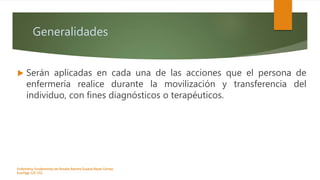 Generalidades
 Serán aplicadas en cada una de las acciones que el persona de
enfermería realice durante la movilización y transferencia del
individuo, con fines diagnósticos o terapéuticos.
Enfermeria, fundamentos de-Rosales Barrera Susana-Reyes Gómez
Eva.Págs 125-152.
 