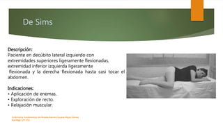 De Sims
Enfermeria, fundamentos de-Rosales Barrera Susana-Reyes Gómez
Eva.Págs 125-152.
Descripción:
Paciente en decúbito lateral izquierdo con
extremidades superiores ligeramente flexionadas,
extremidad inferior izquierda ligeramente
flexionada y la derecha flexionada hasta casi tocar el
abdomen.
Indicaciones:
• Aplicación de enemas.
• Exploración de recto.
• Relajación muscular.
 