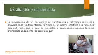 Movilización y transferencia
 La movilización de un paciente y su transferencia a diferentes sitios, está
apoyada en la fundamentación científica de las normas relativas a la mecánica
corporal, razón por la cual se presentan a continuación algunas técnicas
enunciando únicamente los pasos a seguir.
Enfermeria, fundamentos de-Rosales Barrera Susana-Reyes Gómez
Eva.Págs 125-152.
 