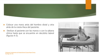  Colocar una mano atrás del hombro distal y otra
atrás de la cresta ilíaca del paciente.
 Deslizar al paciente con las manos o con la sábana
clínica hasta que se encuentre en decúbito lateral
(figuras 4–3).
Enfermeria, fundamentos de-Rosales Barrera Susana-Reyes Gómez
Eva.Págs 125-152.
 