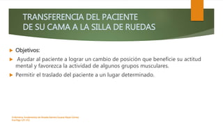 TRANSFERENCIA DEL PACIENTE
DE SU CAMA A LA SILLA DE RUEDAS
 Objetivos:
 Ayudar al paciente a lograr un cambio de posición que beneficie su actitud
mental y favorezca la actividad de algunos grupos musculares.
 Permitir el traslado del paciente a un lugar determinado.
Enfermeria, fundamentos de-Rosales Barrera Susana-Reyes Gómez
Eva.Págs 125-152.
 