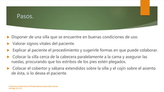 Pasos.
 Disponer de una silla que se encuentre en buenas condiciones de uso.
 Valorar signos vitales del paciente.
 Explicar al paciente el procedimiento y sugerirle formas en que puede colaborar.
 Colocar la silla cerca de la cabecera paralelamente a la cama y asegurar las
ruedas, procurando que los estribos de los pies estén plegados.
 Colocar el cobertor y sábana extendidos sobre la silla y el cojín sobre el asiento
de ésta, si lo desea el paciente.
Enfermeria, fundamentos de-Rosales Barrera Susana-Reyes Gómez
Eva.Págs 125-152.
 