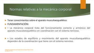 Normas relativas a la mecánica corporal
 Tener conocimientos sobre el aparato musculoesquelético.
 FUNDAMENTACIÓN:
 • La mecánica corporal trata del funcionamiento correcto y armónico del
aparato musculoesquelético en coordinación con el sistema nervioso.
 • Los estados de equilibrio y movimiento del aparato musculoesquelético
dependen de la coordinación que tiene con el sistema nervioso.
Enfermeria, fundamentos de-Rosales Barrera Susana-Reyes Gómez
Eva.Págs 125-152.
 