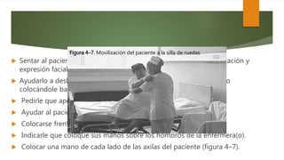  Sentar al paciente lentamente. En este momento observar su coloración y
expresión facial.
 Ayudarlo a deslizar sus piernas hacia el borde de la cama y sentarlo
colocándole bata y pantuflas.
 Pedirle que apoye ambos pies en el banco de altura.
 Ayudar al paciente a sentarse en la silla.
 Colocarse frente a éste ampliando la base de sustentación.
 Indicarle que coloque sus manos sobre los hombros de la enfermera(o).
 Colocar una mano de cada lado de las axilas del paciente (figura 4–7).
Figura 4–7. Movilización del paciente a la silla de ruedas.
 