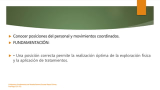  Conocer posiciones del personal y movimientos coordinados.
 FUNDAMENTACIÓN:
 • Una posición correcta permite la realización óptima de la exploración física
y la aplicación de tratamientos.
Enfermeria, fundamentos de-Rosales Barrera Susana-Reyes Gómez
Eva.Págs 125-152.
 