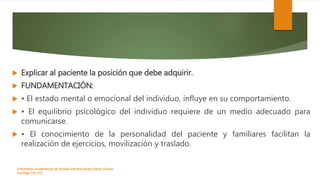  Explicar al paciente la posición que debe adquirir.
 FUNDAMENTACIÓN:
 • El estado mental o emocional del individuo, influye en su comportamiento.
 • El equilibrio psicológico del individuo requiere de un medio adecuado para
comunicarse.
 • El conocimiento de la personalidad del paciente y familiares facilitan la
realización de ejercicios, movilización y traslado.
Enfermeria, fundamentos de-Rosales Barrera Susana-Reyes Gómez
Eva.Págs 125-152.
 