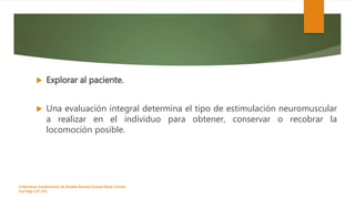  Explorar al paciente.
 Una evaluación integral determina el tipo de estimulación neuromuscular
a realizar en el individuo para obtener, conservar o recobrar la
locomoción posible.
Enfermeria, fundamentos de-Rosales Barrera Susana-Reyes Gómez
Eva.Págs 125-152.
 