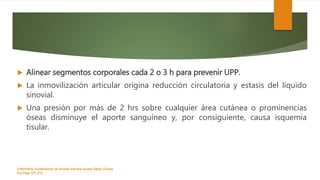  Alinear segmentos corporales cada 2 o 3 h para prevenir UPP.
 La inmovilización articular origina reducción circulatoria y estasis del líquido
sinovial.
 Una presión por más de 2 hrs sobre cualquier área cutánea o prominencias
óseas disminuye el aporte sanguíneo y, por consiguiente, causa isquemia
tisular.
Enfermeria, fundamentos de-Rosales Barrera Susana-Reyes Gómez
Eva.Págs 125-152.
 