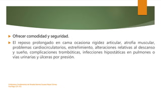  Ofrecer comodidad y seguridad.
 El reposo prolongado en cama ocasiona rigidez articular, atrofia muscular,
problemas cardiocirculatorios, estreñimiento, alteraciones relativas al descanso
y sueño, complicaciones trombóticas, infecciones hipostáticas en pulmones o
vías urinarias y úlceras por presión.
Enfermeria, fundamentos de-Rosales Barrera Susana-Reyes Gómez
Eva.Págs 125-152.
 