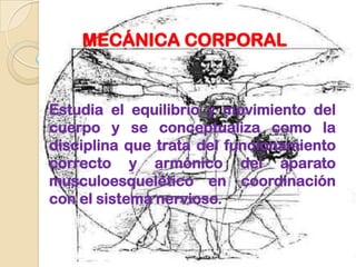 MECÁNICA CORPORAL


Estudia el equilibrio y movimiento del
cuerpo y se conceptualiza como la
disciplina que trata del funcionamiento
correcto y armónico del aparato
musculoesquelético en coordinación
con el sistema nervioso.
 