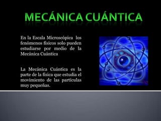 En la Escala Microscópica los
fenómenos físicos solo pueden
estudiarse por medio de la
Mecánica Cuántica


La Mecánica Cuántica es la
parte de la física que estudia el
movimiento de las partículas
muy pequeñas.
 