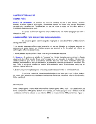 COMPONENTES DO MOTOR
ÓRGÃOS FIXOS
BLOCO DE CILINDROS. Os materiais do bloco de cilindros incluem o ferro fundido, alumínio
fundido, alumínio forjado e aço forjado, usualmente soldado no último caso. O tipo apropriado
depende principalmente das considerações do tipo de motor e custos de fabricação vérsus a
importância da economia de peso.
O uso do alumínio em lugar do ferro fundido resulta em melhor dissipação de calor e
redução do peso.
CONSIDERAÇÕES PARA O PROJETO DE BLOCOS FUNDIDOS.
Os princípios gerais a serem seguidos no projeto de bloco de cilindros fundidos incluem
os seguintes itens:
1. As seções espessas esfriam mais lentamente do que as delgadas e mudanças abruptas na
espessura da seção devem ser evitadas sempre que possível, a fim de reduzir ao mínimo as
deformações e fissuras de contração.
2. Evitar grandes seções planas. Curvar todas as grandes seções delgadas.
3. Nervuras. O costume de adição de “nervuras” ou “almas” delgadas para melhorar à flexão
usualmente tem efeito oposto. É que a nervura age como um elevador de tensão e não deve ser
usada quando se quer elevar a resistência à flexão. Seu uso para outras finalidades como, por
exemplo, resfriamento ou redução de vibração, é permissível, contanto que a tensão adicionada não
seja crítica. A adição do material da nervura à espessura da seção é uma prática melhor de se
utilizar o material adicional.
4. Evitar furos para redução de peso, uma vez que as tensões concentra-se em tais aberturas.
O bloco de cilindros é freqüentemente fundido numa peça única com o cárter superior
do motor; isto, favorece uma montagem precisa dos elementos mecânicos internos (virabrequim,
bielas e pistões).
DEFINIÇÕES
Ponto Morto Superior e Ponto Morto Inferior Ponto Morto Superior (PMS) {TDC - Top Dead Center} e o
Ponto Morto Inferior (PMI) {BDC - Bottom Dead Center}, são nestas posições onde o êmbolo muda de
sentido de movimento estando no seu máximo (PMS) ou no seu mínimo (PMI), conforme a Figura 1.
17
 