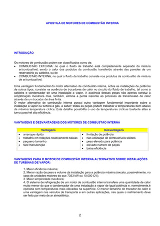 APOSTILA DE MOTORES DE COMBUSTÃO INTERNA
INTRODUÇÃO
Os motores de combustão podem ser classificados como de:
• COMBUSTÃO EXTERNA: no qual o fluido de trabalho está completamente separado da mistura
ar/combustível, sendo o calor dos produtos da combustão transferido através das paredes de um
reservatório ou caldeira, ou de
• COMBUSTÃO INTERNA, no qual o fluido de trabalho consiste nos produtos da combustão da mistura
de ar/combustível.
Uma vantagem fundamental do motor alternativo de combustão interna, sobre as instalações de potência
de outros tipos, consiste na ausência de trocadores de calor no circuito do fluido de trabalho, tal como a
caldeira e condensador de uma instalação a vapor. A ausência dessas peças não apenas conduz à
simplificação mecânica mas, também, elimina a perda inerente ao processo de transmissão de calor
através de um trocador de área finita.
O motor alternativo de combustão interna possui outra vantagem fundamental importante sobre a
instalação a vapor ou turbina a gás, a saber: todas as peças podem trabalhar a temperaturas bem abaixo
da máxima temperatura cíclica. Este detalhe possibilita o uso de temperaturas cíclicas bastante altas e
torna possível alta eficiência.
VANTAGENS E DESVANTAGENS DOS MOTORES DE COMBUSTÃO INTERNA
Vantagens Desvantagens
• arranque rápido
• trabalho em rotações relativamente baixas
• pequeno tamanho
• fácil manutenção
• limitação de potência
• não utilização de combustíveis sólidos
• peso elevado para potência
• elevado número de peças
• baixa eficiência
VANTAGENS PARA O MOTOR DE COMBUSTÃO INTERNA ALTERNATIVO SOBRE INSTALAÇÕES
DE TURBINAS DE VAPOR:
1. Maior eficiência máxima;
2. Menor razão de peso e volume da instalação para a potência máxima (exceto, possivelmente, no
caso de unidades maiores do que 7353 kW ou 10.000 CV);
3. Maior simplicidade mecânica;
4. O sistema de refrigeração de um motor de combustão interna transfere uma quantidade de calor
muito menor do que o condensador de uma instalação a vapor de igual potência e, normalmente,é
operada com temperaturas mais elevadas na superfície. O menor tamanho do trocador de calor é
uma vantagem nos veículos de transporte e em outras aplicações, nas quais o resfriamento deve
ser feito por meio de ar atmosférico.
2
 
