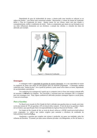 Dependendo do grau de modernidade do motor, a câmara pode estar inserida no cabeçote ou na
cabeça dos pistões – esse último mais comumente achados. Basicamente, o volume da câmara de combustão
define a Taxa de Compressão do motor. Quanto menor for seu volume, maior será essa relação e,
conseqüentemente, melhor o rendimento do motor. Todos os componentes que atuam em sua formação ou ao
seu redor influenciam diretamente em sua eficiência: a posição das válvulas e o desenho dos dutos de
admissão, por exemplo.
Figura 2 – Câmara de Combustão
Octanagem
A octanagem mede a capacidade da gasolina de resistir à detonação, ou a sua capacidade de resistir
às exigências do motor sem entrar em auto-ignição antes do momento programado. A detonação, também
conhecida como “batida de pino”, leva à perda de potência e pode causar sérios danos ao motor, dependendo
de sua intensidade e persistência.
Um combustível de octanagem n é aquele que se comporta como se fosse uma mistura contendo n%
de isooctano e (100-n)% de n.heptano. Por convenção, o isooctano puro tem octanagem 100 e o n.heptano
puro tem octanagem zero. Hoje, alguns combustíveis aditivados possuem octanagem superior a escala posta,
é uma nova tecnologia.
Para a Gasolina
No Brasil (com exceção do Rio Grande do Sul) é utilizada uma gasolina única no mundo, pois trata-
se de uma mistura de 76% de gasolina e 24% de álcool etílico (etanol). O teor de álcool na gasolina é objeto
de Lei Federal, cuja especificação final é de responsabilidade da Agência Nacional de Petróleo – ANP.
No Estado do Rio Grande do Sul, ao invés de álcool, utiliza-se o MTBE (metil-tercio-butil-etileno)
como oxigenador, i.e., aditivo que contém oxigênio para aumentar a eficiência da combustão do
hidrocarboneto Gasolina (C8H18)n.
Atualmente, a gasolina que compões esta mistura é produzida, em quase sua totalidade, pelas dez
refinarias da Petrobras. O restante, por duas outras refinarias privadas: a de Manguinhos, no Rio de Janeiro, e
19
 