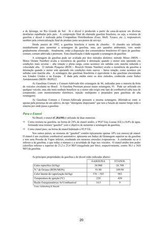 a de Ipiranga, no Rio Grande do Sul. Já o álcool é produzido a partir da cana-de-açúcar em diversas
destilarias espalhadas pelo país. A composição final da chamada gasolina brasileira, ou seja, a mistura de
gasolina e álcool é realizada pelas Companhias Distribuidoras (Esso, Shell, Texaco, etc...), responsáveis
também pela comercialização final do produto junto aos postos de serviço.
Desde janeiro de 1992, a gasolina brasileira é isenta de chumbo. O chumbo era utilizado
mundialmente para aumentar a octanagem da gasolina, mas, por questões ambientais, vem sendo
gradualmente eliminado. Atualmente, estão à disposição dos consumidores brasileiros 03 tipos de gasolina:
comum, comum aditivada e premium. Esta classificação é dada segundo a octanagem da gasolina.
A octanagem da gasolina pode ser avaliada por dois métodos distintos: método Motor (MON –
Motor Octane Number) avalia a resistência da gasolina à detonação quando o motor está operando em
condições mais severas – alta rotação e plena carga, como acontece em subidas com marcha reduzida e
velocidade alta. O método Pesquisa (RON – Reserch Octane Number) avalia a resistência da gasolina à
detonação quando o motor está operando em condições mais suaves – baixa rotação, como acontece em
subidas com marcha alta. A octanagem das gasolinas brasileiras é equivalente à das gasolinas encontradas
nos Estados Unidos e na Europa. É dada pela média entre os dois métodos, conhecida como Índice
Antidetonante (MON +RON)/2.
As Gasolinas Comum e Comum-Aditivada têm octanagem de 86, indicadas para a maioria da frota
de veículos circulante no Brasil. A Gasolina Premium possui maior octanagem, 91. Pode ser utilizada em
qualquer veículo, mas não trará nenhum benefício se o motor não exigir este tipo de combustível (alta taxa de
compressão, com monitoramento eletrônico, injeção multiponto e projetados para gasolinas de alta
octanagem).
As Gasolinas Comum e Comum-Aditivada possuem a mesma octanagem, diferindo-se entre si
apenas pela presença de um aditivo, do tipo “detergente dispersante” que tem a função de manter limpo todo o
sistema por onde passa a gasolina.
Para o Etanol
No Brasil, o etanol (C2H5OH) é utilizado de duas maneiras:
ð Como mistura na gasolina, na forma de 24% de etanol anidro, a 99,6º Gay-Lussac (GL) e 0,4% de água,
formando uma mistura “gasohol” com o objetivo de aumentar a octanagem da gasolina;
ð Como etanol puro, na forma de etanol hidratado a 95,5º GL.
Nos outros países, as misturas de “gasohol” contêm tipicamente apenas 10% (ou menos) de etanol.
O etanol é um excelente combustível automotivo: apresenta um Índice de Octanagem superior ao da gasolina
e tem uma Pressão de Vapor inferior, resultando em menores emissões evaporativas. A combustão no ar é
inferior a da gasolina, o que reduz o número e a severidade de fogo nos veículos. O etanol anidro tem poder
calorífico inferior e superior de 21,2 e 23,4 MJ/l (megaJoule por litro), respectivamente, contra 30,1 e 34,0
MJ/l da gasolina.
As principais propriedades da gasolina e do álcool estão indicadas abaixo:
GASOLINA ETANOL
Calor específico (kJ/kg) 34.900 26.700
N.º de Octano (RON/MON) 91/80 109/98
Calor latente de vaporização (kJ/kg) 376 ~ 502 903
Temperatura de ignição (ºC) 220 420
Razão Estequiométrica Ar/Combustível 14,5 9
Fonte: Goldemberg & Macedo
20
 
