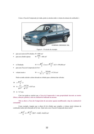 Como a Taxa de Compressão já é dada, pode-se calcular então o volume da câmara de combustão v.
Figura 4 – O veículo do exemplo.
• para um motor de 04 cilindros à 1600 cm³
• para um cilindro apenas à 400
4
1600
= cm³
• a Cilindrada à cm³486,39915,8.
4
9,7.
.
4
V
22
===
ππ
Curso
D
• para uma Taxa de Compressão de 9,4:1
• volume morto v à cm³56,47
14,9
486,399
1
V
=
−
=
−
=
TC
v
Pode-se então calcular a altura deixada no cilindro para a abertura das válvulas:
à h
D
v .
4
. 2
π
=
à cm97,0
9,7.
56,47.4
.
.4
22
===
ππ D
v
h
à h = 9,7 mm
Com isso pode-se concluir que a Taxa de Compressão é uma propriedade inerente ao motor
(bloco, cabeçote, pistões) e não ao combustível utilizado no mesmo.
Não se altera a Taxa de Compressão de um motor apenas modificando o tipo de combustível
consumido.
Como exemplo, imagine que a altura (h) do cilindro que compões o volume morto (câmara de
combustão) tenha sido rebaixada de 0,6 mm. Qual será a nova Taxa de Compressão deste motor?
( ) cm³605,4406,097,0.
4
9,7.
.
4
. 22
=−==
ππ
h
D
v
22
 