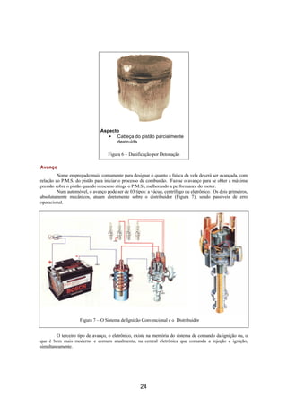 Aspecto
• Cabeça do pistão parcialmente
destruída.
Figura 6 – Danificação por Detonação
Avanço
Nome empregado mais comumente para designar o quanto a faísca da vela deverá ser avançada, com
relação ao P.M.S. do pistão para iniciar o processo de combustão. Faz-se o avanço para se obter a máxima
pressão sobre o pistão quando o mesmo atinge o P.M.S., melhorando a performance do motor.
Num automóvel, o avanço pode ser de 03 tipos: a vácuo, centrífugo ou eletrônico. Os dois primeiros,
absolutamente mecânicos, atuam diretamente sobre o distribuidor (Figura 7), sendo passíveis de erro
operacional.
Figura 7 – O Sistema de Ignição Convencional e o Distribuidor
O terceiro tipo de avanço, o eletrônico, existe na memória do sistema de comando da ignição ou, o
que é bem mais moderno e comum atualmente, na central eletrônica que comanda a injeção e ignição,
simultaneamente.
24
 