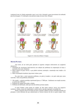 combustível entre no cilindro preparando-o para o novo ciclo e forçando os gases provenientes da combustão
para fora (lavagem). O virabrequim, neste primeiro tempo, dá meia volta, 180 graus.
Figura 10 - Ciclo de um Motor 2 Tempos
MOTOR WANKEL
Esse motor, de um modo geral, apresenta as seguintes vantagens relativamente aos congêneres
alternativos:
1. Eliminação dos mecanismos biela-manivela com redução dos problemas de compensação de forças e
momentos, bem como vibratórios;
2. Menor número de peças móveis, o que poderá ocasionar construção e manutenção mais simples e de
menor custo;
3. Maior concentração de potência, logo menor volume e peso.
Por outro lado, o motor apresenta problemas, em parte já sanados e em parte ainda para serem
resolvidos. Entre esses problemas, destacamos:
1. Alta rotação: o primeiro protótipo experimental girava a 17.000 rpm. Atualmente essa rotação encontra-
se na faixa das 4.000 rpm.
2. Problemas de vedação entre pistão e cilindro;
3. Problemas de lubrificação, sendo que estes dois últimos já foram sanados.
O motor Wankel, consta apenas de cilindro, de duas partes rotativas, árvore com respectivo
excêntrico, volantes, massas de compensação e o pistão rotativo, que gira engrenado a um pinhão fixo.
Desde os primeiros dias da invenção do motor a gasolina, milhares já foram construídos baseados em
princípios e ciclos diferentes dos que caracterizaram os motores clássicos de dois ou quatro tempos. Entre
30
 