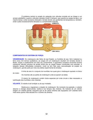 O problema central no projeto do cabeçote com válvulas consiste em se chegar a um
arranjo satisfatório, quanto a válvulas e janelas (motor 2 tempos), que suporte as cargas de gás e, ao
mesmo tempo, evitar excessiva distorção e tensão devido aos gradientes de temperatura e, também,
evitar custos excessivamente elevados ou complexidade indevida.
COMPONENTES DO SISTEMA DE FORÇA
VIRABREQUIM. Os virabrequins são feitos de aço forjado, ou fundidos de aço, ferro maleável ou
ferro cinza. Em termos qualitativos, as cargas em um virabrequim resultam em tensões devido à
flexão, torção e cizalhamento em todo seu comprimento. A geometria complexa envolvida tornaria
impossível cálculos precisos de tensão ainda que as cargas fossem conhecidas com precisão. A
despeito dessas dificuldades entretanto, muito se tem feito para racionalização do projeto do
virabrequim, grande parte por meio da análise experimental de tensões.
A linha de eixo é o conjunto de munhões nos quais gira o virabrequim apoiado no bloco
do motor.
Os moentes são as partes do virabrequim onde se apoiam as bielas.
O interior do virabrequim contém dutos especiais por onde circula o óleo necessário a
lubrificação dos munhões e dos moentes.
VOLANTE. O volante é de fundição ou de aço moldado.
Destina-se a regularizar a rotação do virabrequim. No momento da explosão, o volante
absorve a energia desenvolvida; restitui-a nos tempos não motores. Os motores de um cilindro
exigem um volante grande, enquanto que os de vários cilindros são equipados com volantes tanto
mais leves quanto mais elevado for o número de cilindros.
32
 