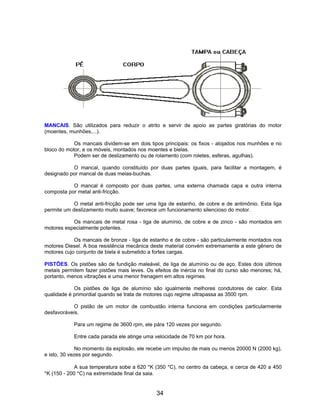 MANCAIS. São utilizados para reduzir o atrito e servir de apoio as partes giratórias do motor
(moentes, munhões,...).
Os mancais dividem-se em dois tipos principais: os fixos - alojados nos munhões e no
bloco do motor, e os móveis, montados nos moentes e bielas.
Podem ser de deslizamento ou de rolamento (com roletes, esferas, agulhas).
O mancal, quando constituído por duas partes iguais, para facilitar a montagem, é
designado por mancal de duas meias-buchas.
O mancal é composto por duas partes, uma externa chamada capa e outra interna
composta por metal anti-fricção.
O metal anti-fricção pode ser uma liga de estanho, de cobre e de antimônio. Esta liga
permite um deslizamento muito suave; favorece um funcionamento silencioso do motor.
Os mancais de metal rosa - liga de alumínio, de cobre e de zinco - são montados em
motores especialmente potentes.
Os mancais de bronze - liga de estanho e de cobre - são particularmente montados nos
motores Diesel. A boa resistência mecânica deste material convém extremamente a este gênero de
motores cujo conjunto de biela é submetido a fortes cargas.
PISTÕES. Os pistões são de fundição maleável, de liga de alumínio ou de aço. Estes dois últimos
metais permitem fazer pistões mais leves. Os efeitos de inércia no final do curso são menores; há,
portanto, menos vibrações e uma menor frenagem em altos regimes.
Os pistões de liga de alumínio são igualmente melhores condutores de calor. Esta
qualidade é primordial quando se trata de motores cujo regime ultrapassa as 3500 rpm.
O pistão de um motor de combustão interna funciona em condições particularmente
desfavoráveis.
Para um regime de 3600 rpm, ele pára 120 vezes por segundo.
Entre cada parada ele atinge uma velocidade de 70 km por hora.
No momento da explosão, ele recebe um impulso de mais ou menos 20000 N (2000 kg),
e isto, 30 vezes por segundo.
A sua temperatura sobe a 620 °K (350 °C), no centro da cabeça, e cerca de 420 a 450
°K (150 - 200 °C) na extremidade final da saia.
34
 