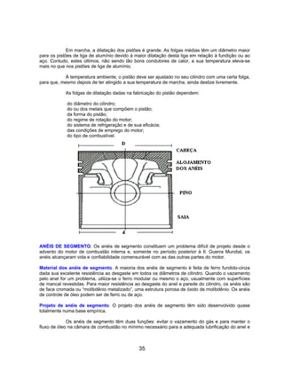 Em marcha, a dilatação dos pistões é grande. As folgas médias têm um diâmetro maior
para os pistões de liga de alumínio devido à maior dilatação desta liga em relação à fundição ou ao
aço. Contudo, estes últimos, não sendo tão bons condutores de calor, a sua temperatura eleva-se
mais no que nos pistões de liga de alumínio.
À temperatura ambiente, o pistão deve ser ajustado no seu cilindro com uma certa folga,
para que, mesmo depois de ter atingido a sua temperatura de marcha, ainda deslize livremente.
As folgas de dilatação dadas na fabricação do pistão dependem:
do diâmetro do cilindro;
do ou dos metais que compõem o pistão;
da forma do pistão;
do regime de rotação do motor;
do sistema de refrigeração e de sua eficácia;
das condições de emprego do motor;
do tipo de combustível.
ANÉIS DE SEGMENTO. Os anéis de segmento constituem um problema difícil de projeto desde o
advento do motor de combustão interna e, somente no período posterior à II. Guerra Mundial, os
anéis alcançaram vida e confiabilidade comensurável com as das outras partes do motor.
Material dos anéis de segmento. A maioria dos anéis de segmento é feita de ferro fundido-cinza
dada sua excelente resistência ao desgaste em todos os diâmetros de cilindro. Quando o vazamento
pelo anel for um problema, utiliza-se o ferro modular ou mesmo o aço, usualmente com superfícies
de mancal revestidas. Para maior resistência ao desgaste do anel e parede do cilindro, os anéis são
de face cromada ou “molibdênio metalizado”, uma estrutura porosa de óxido de molibdênio. Os anéis
de controle de óleo podem ser de ferro ou de aço.
Projeto de anéis de segmento. O projeto dos anéis de segmento têm sido desenvolvido quase
totalmente numa base empírica.
Os anéis de segmento têm duas funções: evitar o vazamento do gás e para manter o
fluxo de óleo na câmara de combustão no mínimo necessário para a adequada lubrificação do anel e
35
 