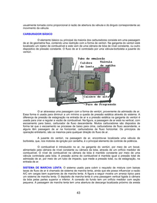 usualmente tomada como proporcional à razão de abertura da válvula e do ângulo correspondente ao
movimento da válvula.
CARBURADOR BÁSICO
O elemento básico ou principal da maioria dos carburadores consiste em uma passagem
de ar de geometria fixa, contendo uma restrição com a forma de ventúri. Na garganta do ventúri está
localizado um injetor de combustível e este vem de uma câmara de bóia de nível constante, ou outro
dispositivo de pressão constante. O fluxo de ar é controlado por uma válvula-borboleta a jusante do
ventúri.
O ar atravessa uma passagem com a forma de ventúri, proveniente da admissão de ar.
Essa forma é usada para diminuir a um mínimo a queda de pressão estática através do sistema. A
diferença de pressão de estagnação na entrada de ar e a pressão estática na garganta do ventúri é
usada para criar e regular a vazão de combustível. Na figura, a passagem de ar está na vertical, com
escoamento para baixo, carburador de fluxo descendente. Muitos carburadores são dispostos de
forma tal que o escoamento se processe de baixo para cima, carburadores de fluxo ascendente, e
alguns têm passagem de ar na horizontal, carburadores de fluxo horizontal. Os princípios de
operação entretanto, são os mesmos para qualquer direção do fluxo de ar.
A jusante do ventúri, na passagem de ar, encontra-se localizada uma válvula de
borboleta, que, nos motores de ignição por centelha, é o principal elemento de controle de potência.
O combustível é introduzido no ar, na garganta do ventúri, por meio de um bocal,
alimentado pela câmara de nível constante ou câmara da bóia, através de um orifício medidor de
combustível. O nível de combustível na câmara da bóia é mantido constante por meio de uma
válvula controlada pela bóia. A pressão acima do combustível é mantida igual a pressão total de
admissão de ar, por meio de um tubo de impacto, que mede a pressão total, ou de estagnação, na
entrada de ar.
SISTEMA DE MARCHA LENTA. O sistema usado para cobrir o requisito de mistura com baixas
taxas de fluxo de ar é chamado de sistema de marcha lenta, ainda que ele possa influenciar a razão
A/C em cargas bem superiores às de marcha lenta. A figura a seguir mostra um arranjo típico para
um sistema de marcha lenta. O depósito de marcha lenta é uma passagem vertical ligada à câmara
da bóia pelas partes superior e inferior. A conexão do fundo tem um orifício medidor com seção
pequena. A passagem de marcha lenta tem uma abertura de descarga localizada próximo da aresta
43
 