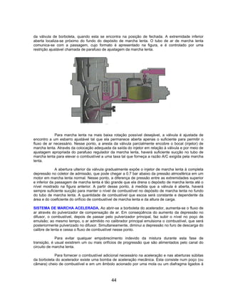 da válvula de borboleta, quando esta se encontra na posição de fechada. A extremidade inferior
aberta localiza-se próximo do fundo do depósito de marcha lenta. O tubo de ar de marcha lenta
comunica-se com a passagem, cujo formato é apresentado na figura, e é controlado por uma
restrição ajustável chamada de parafuso de ajustagem da marcha lenta.
Para marcha lenta na mais baixa rotação possível desejável, a válvula é ajustada de
encontro a um esbarro ajustável tal que ela permanece aberta apenas o suficiente para permitir o
fluxo de ar necessário. Nesse ponto, a aresta da válvula parcialmente encobre o bocal (injetor) de
marcha lenta. Através da colocação adequada da saída do injetor em relação à válvula e por meio de
ajustagem apropriada do parafuso regulador da marcha lenta, haverá suficiente sucção no tubo de
marcha lenta para elevar o combustível a uma taxa tal que forneça a razão A/C exigida pela marcha
lenta.
A abertura ulterior da válvula gradualmente expõe o injetor de marcha lenta à completa
depressão no coletor de admissão, que pode chegar a 0.7 bar abaixo da pressão atmosférica em um
motor em marcha lenta normal. Nesse ponto, a diferença de pressão entre as extremidades superior
e inferior da passagem de marcha lenta é tão grande que ela drena o depósito de marcha lenta até o
nível mostrado na figura anterior. A partir desse ponto, à medida que a válvula é aberta, haverá
sempre suficiente sucção para manter o nível de combustível no depósito de marcha lenta no fundo
do tubo de marcha lenta. A quantidade de combustível que escoa será constante e dependente da
área e do coeficiente do orifício de combustível de marcha lenta e da altura de carga.
SISTEMA DE MARCHA ACELERADA. Ao abrir-se a borboleta do acelerador, aumenta-se o fluxo de
ar através do pulverizador de compensação de ar. Em conseqüência do aumento da depressão no
difusor, o combustível, depois de passar pelo pulverizador principal, faz subir o nível no poço de
emulsão; ao mesmo tempo, o ar admitido no calibrador principal emulsiona o combustível, que será
posteriormente pulverizado no difusor. Simultaneamente, diminui a depressão no furo de descarga do
calibre de lenta e cessa o fluxo de combustível nesse ponto.
Para evitar qualquer empobrecimento indevido da mistura durante esta fase de
transição, é usual existirem um ou mais orifícios de progressão que são alimentados pelo canal do
circuito de marcha lenta.
Para fornecer o combustível adicional necessário na aceleração e nas aberturas súbitas
da borboleta do acelerador existe uma bomba de aceleração mecânica. Esta consiste num poço (ou
câmara) cheio de combustível e em um êmbolo acionado por uma mola ou um diafragma ligados à
44
 