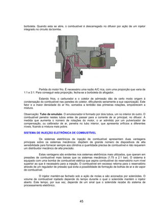 borboleta. Quando esta se abre, o combustível é descarregado no difusor por ação de um injetor
integrado no circuito da bomba.
Partida do motor frio. É necessário uma razão A/C rica, com uma proporção que varia de
1:1 e 3:1. Para conseguir esta proporção, fecha-se a borboleta do afogador.
Estando frios, o carburador e o coletor de admissão dão de certo modo origem à
condensação do combustível nas paredes do coletor, dificultando seriamente a sua vaporização. Este
fator e a maior densidade do ar frio, somados a lentidão das primeiras rotações, empobrecem a
mistura.
Observação: Tubo de emulsão. O emulsionador é formado por dois tubos, um no interior do outro. O
combustível penetra nestes tubos antes de passar para a corrente de ar principal, no difusor. A
medida que aumenta o número de rotações do motor, o ar admitido por um pulverizador de
compensação, ou calibrador de ar, penetra no tubo interior, que apresenta orifícios a diferentes
níveis, ficando a mistura mais pobre.
SISTEMA DE INJEÇÃO ELETRÔNICA DE COMBUSTÍVEL
Os sistemas eletrônicos de injeção de combustível apresentam duas vantagens
principais sobre os sistemas mecânicos: dispõem de grande número de dispositivos de alta
sensibilidade para fornecer sempre aos cilindros a quantidade precisa de combustível e não requerem
um distribuidor mecânico de alta precisão.
Estas vantagens são evidentes nos sistemas eletrônicos mais utilizados, que operam em
pressões de combustível mais baixas que os sistemas mecânicos (1.75 a 2.1 bar). O sistema é
equipado com uma bomba de combustível elétrica que aspira combustível do reservatório num nível
superior ao que é necessário para a injeção. O combustível em excesso retorna para o reservatório
através de um regulador de pressão que evita a possibilidade de formação de bolhas de ar e de vapor
de combustível.
O injetor mantém-se fechado sob a ação de molas e são acionados por solenóides. O
volume de combustível injetado depende do tempo durante o qual o solenóide mantém o injetor
aberto. Este tempo, por sua vez, depende de um sinal que o solenóide recebe do sistema de
processamento eletrônico.
45
 