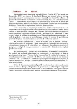 3Co
Combustão em Motores
A chamada diferença fundamental entre a Ignição por Centelha (ICE)1
e a Ignição por
Compressão (ICO)2
nos Motores de Combustão Interna, não comenta sobre o tipo de
combustão que ocorre e sobre como o processo é idealizado nos Ciclos Otto e Diesel. O
processo de combustão não ocorre em um volume constante (Otto) e nem a pressão constante
(Diesel). A diferença entre os dois processos de combustão é que as máquinas de Ignição por
Centelha normalmente possuem seus reagentes pré-misturados, enquanto que nas máquinas de
Ignição por Compressão, os reagentes são misturados já na combustão.
Com a combustão de reagentes pré-misturados a mistura ar/combustível deve ser
sempre estequiométrica (quimicamente correta) para uma ignição e combustão correta. Para o
controle da potência de saída a máquina ICE é regulada reduzindo-se a massa de combustível
e/ou ar na câmara, reduzindo a eficiência do ciclo. Ao contrário, para máquinas ICO, onde
ocorre a injeção do combustível, a mistura somente é estequiométrica na frente de chama. A
saída de potência pode então ser controlada pela variação do controle da quantidade de
combustível injetado, isto colabora para sua economia de combustível superior.
Nos reagentes pré-misturados, a chama se desloca entre os mesmos, separando
reagentes dos produtos da combustão. Têm-se um exemplo de combustão com reagentes pré-
misturados num equipamento de oxi-acetileno; para soldagem, a chama é rica em combustível
para prever a oxidação do metal, enquanto, para o corte do metal, a chama é rica em oxigênio
para fundir o mesmo.
Na chama de difusão, a chama ocorre na interface entre o combustível e o comburente.
Os produtos da combustão dispersam-se no comburente, e o comburente se dispersa
completamente no produto. Processo similar ocorre no lado do combustível na chama. A
velocidade de combustão é controlada pela difusão. Um exemplo comum de uma chama de
difusão é a vela. O combustível é fundido e evaporado pela radiação provinda da chama, e
então oxidada pelo ar; o processo é claramente governado pela difusão, pois os reagentes não
estão pré-misturados.
O Bico de Bunsen, apresentado na figura 01, possui uma chama pré-misturada e uma
chama de difusão. O ar que entra pela base do queimador não é suficiente para completar a
combustão com uma simples chama pré-misturada. Conseqüentemente, uma segunda frente de
chama é estabelecida na interface onde o ar está se misturando no combustível não queimado.
1
Spark Ignition - SI
2
Compression Ignition - CI
47
 