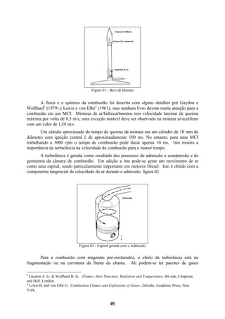 4
Figura 01 - Bico de Bunsen
A física e a química da combustão foi descrita com alguns detalhes por Gaydon e
Wolfhard3
(1979) e Lewis e von Elbe4
(1961), mas nenhum livro devota muita atenção para a
combustão em um MCI. Misturas de ar/hidrocarbonetos tem velocidade laminar de queima
máxima por volta de 0,5 m/s, uma exceção notável deve ser observada na mistura ar/acetileno
com um valor de 1,58 m/s.
Um cálculo aproximado do tempo de queima da mistura em um cilindro de 10 mm de
diâmetro com ignição central é de aproximadamente 100 ms. No entanto, para uma MCI
trabalhando a 3000 rpm o tempo de combustão pode durar apenas 10 ms. Isto mostra a
importância da turbulência na velocidade de combustão para o menor tempo.
A turbulência é gerada como resultado dos processos de admissão e compressão e da
geometria da câmara de combustão. Em adição a isto pode-se gerar um movimento de ar
como uma espiral, sendo particularmente importante em motores Diesel. Isto é obtido com a
componente tangencial da velocidade do ar durante a admissão, figura 02.
Figura 02 - Espiral gerada com a Admissão
Para a combustão com reagentes pré-misturados, o efeito da turbulência está na
fragmentação ou na curvatura da frente da chama. Ali podem-se ter pacotes de gases
3
Gaydon A. G. & Wolfhard H. G. Flames, their Structure, Radiation and Temperature, 4th edn, Chapman
and Hall, London.
4
Lewis B. and von Elbe G. Combustion Flames and Explosions of Gases, 2nd edn, Academic Press, New
York.
48
 