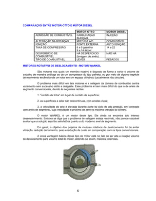 COMPARAÇÃO ENTRE MOTOR OTTO E MOTOR DIESEL
MOTOR OTTO MOTOR DIESEL
ADMISSÃO DE COMBUSTÍVEL CARBURAÇÃO
INJEÇÃO
INJEÇÃO
ALTERAÇÃO DA ROTAÇÃO MISTURA A/C COMBUSTÍVEL
IGNIÇÃO FONTE EXTERNA AUTO IGNIÇÃO
TAXA DE COMPRESSÃO 6 a 9 gasolina
9 a 14 álcool
14 a 22
DESPERDÍCIO DE
COMBUSTÍVEL
HÁ DESPERDÍCIO
(lavagem de anéis)
NÃO HÁ
TIPO DE COMBUSTÍVEL LEVES PESADOS
MOTORES ROTATIVO DE DESLOCAMENTO - MOTOR WANKEL
São motores nos quais um membro rotativo é disposto de forma a variar o volume de
trabalho de maneira análoga ao de um compressor do tipo palheta, ou por meio de alguma espécie
de movimento excêntrico de um rotor em um espaço cilíndrico (usualmente não circular).
O problema mais difícil em tais motores é a selagem da câmara de combustão contra
vazamento sem excessivo atrito e desgaste. Esse problema é bem mais difícil do que o de anéis de
segmento convencionais, devido às seguintes razões:
1. “contato de linha” em lugar de contato de superfície;
2. as superfícies a selar são descontínuas, com arestas vivas;
3. a velocidade do selo é elevada durante parte do ciclo de alta pressão, em contraste
com anéis de segmento, cuja velocidade é próxima de zero na máxima pressão do cilindro.
O motor WANKEL é um motor deste tipo. Ele ainda se encontra sob intenso
desenvolvimento. Embora se diga que o problema de selagem esteja resolvido, não parece razoável
aceitar que a solução seja tão satisfatória quanto a do moderno anel de segmento.
Em geral, o objetivo dos projetos de motores rotativos de deslocamento foi de evitar
vibração, redução de tamanho, peso e redução de custo em comparação com os tipos convencionais.
A única vantagem básica desse tipo de motor está no fato de ser alta a relação volume
de deslocamento para volume total do motor, obtendo-se assim, maiores potências.
5
 
