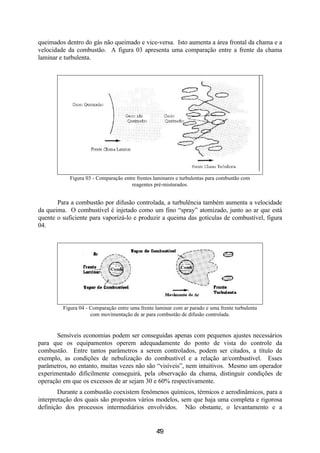 5
queimados dentro do gás não queimado e vice-versa. Isto aumenta a área frontal da chama e a
velocidade da combustão. A figura 03 apresenta uma comparação entre a frente da chama
laminar e turbulenta.
Figura 03 - Comparação entre frentes laminares e turbulentas para combustão com
reagentes pré-misturados.
Para a combustão por difusão controlada, a turbulência também aumenta a velocidade
da queima. O combustível é injetado como um fino “spray” atomizado, junto ao ar que está
quente o suficiente para vaporizá-lo e produzir a queima das gotículas de combustível, figura
04.
Figura 04 - Comparação entre uma frente laminar com ar parado e uma frente turbulenta
com movimentação de ar para combustão de difusão controlada.
Sensíveis economias podem ser conseguidas apenas com pequenos ajustes necessários
para que os equipamentos operem adequadamente do ponto de vista do controle da
combustão. Entre tantos parâmetros a serem controlados, podem ser citados, a título de
exemplo, as condições de nebulização do combustível e a relação ar/combustível. Esses
parâmetros, no entanto, muitas vezes não são “visíveis”, nem intuitivos. Mesmo um operador
experimentado dificilmente conseguirá, pela observação da chama, distinguir condições de
operação em que os excessos de ar sejam 30 e 60% respectivamente.
Durante a combustão coexistem fenômenos químicos, térmicos e aerodinâmicos, para a
interpretação dos quais são propostos vários modelos, sem que haja uma completa e rigorosa
definição dos processos intermediários envolvidos. Não obstante, o levantamento e a
49
 