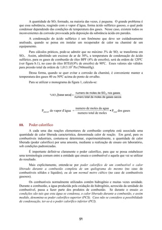 7
A quantidade de SO3 formado, na maioria das vezes, é pequena. O grande problema é
que essa substância, reagindo com o vapor d’água, forma ácido sulfúrico gasoso, o qual pode
condensar dependendo das condições de temperatura dos gases. Nesse caso, existem todos os
inconvenientes da corrosão provocada pela deposição da substância ácida em paredes.
A condensação do ácido sulfúrico é um fenômeno que deve ser cuidadosamente
analisado, quando se pensa em instalar um recuperador de calor na chaminé de um
equipamento.
Para cálculos práticos, pode-se admitir que no máximo 3% de SO2 se transforma em
SO3. Assim, admitindo um excesso de ar de 30%, a temperatura de condensação do ácido
sulfúrico, para os gases de combustão de óleo BPF (4% de enxofre), será da ordem de 120ºC
(ver figura b.1), no caso do óleo BTE(0,9% de enxofre) de 90ºC. Esses valores são válidos
para pressão total da ordem de 1,013.105
Pa (760mmHg).
Dessa forma, quando se quer evitar a corrosão da chaminé, é conveniente manter a
temperatura dos gases 40 ou 50ºC acima do ponto de orvalho.
Para se utilizar o monograma da figura 1, calcula-se:
( )%SO3 base seca
numero de moles de SO nos gases
numero total de moles de gases secos
3
=
P do vapor d'água =
numero de moles da agua
numero total de moles
P dos gasesparcial total•
III. Poder calorífico
A cada uma das reações elementares de combustão completa está associada uma
quantidade de calor liberada característica, denominada calor de reação. Em geral, para os
combustíveis industriais, costuma-se determinar, experimentalmente, a quantidade de calor
liberada (poder calorífico) por uma amostra, mediante a realização de ensaio em laboratório,
sob condições padronizadas.
É importante definir-se claramente o poder calorífico, para que se possa estabelecer
uma terminologia comum entre a entidade que ensaia o combustível e aquela que vai se utilizar
do resultado.
Mais explicitamente, entende-se por poder calorífico de um combustível o calor
liberado durante a combustão completa de um quilograma do mesmo (no caso de
combustíveis sólidos e líquidos), ou de um normal metro cúbico (no caso de combustíveis
gasosos).
Os combustíveis normalmente utilizados contêm hidrogênio e muitas vezes umidade.
Durante a combustão, a água produzida pela oxidação do hidrogênio, acrescida da umidade do
combustível, passa a fazer parte dos produtos de combustão. Se durante o ensaio as
condições são tais que esta água se condensa, o calor liberado durante a combustão, e assim
medido, denomina-se poder calorífico superior (PCS). Caso não se considere a possibilidade
de condensação, ter-se-á o poder calorífico inferior (PCI).
51
 