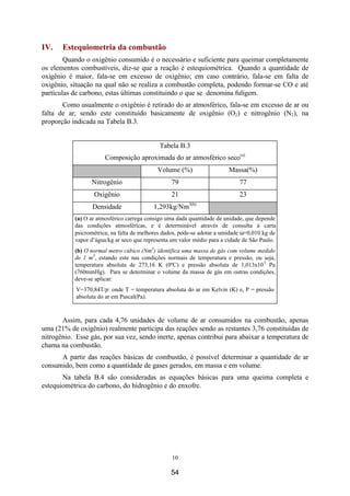 10
IV. Estequiometria da combustão
Quando o oxigênio consumido é o necessário e suficiente para queimar completamente
os elementos combustíveis, diz-se que a reação é estequiométrica. Quando a quantidade de
oxigênio é maior, fala-se em excesso de oxigênio; em caso contrário, fala-se em falta de
oxigênio, situação na qual não se realiza a combustão completa, podendo formar-se CO e até
partículas de carbono, estas últimas constituindo o que se denomina fuligem.
Como usualmente o oxigênio é retirado do ar atmosférico, fala-se em excesso de ar ou
falta de ar, sendo este constituído basicamente de oxigênio (O2) e nitrogênio (N2), na
proporção indicada na Tabela B.3.
Tabela B.3
Composição aproximada do ar atmosférico seco(a)
Volume (%) Massa(%)
Nitrogênio 79 77
Oxigênio 21 23
Densidade 1,293kg/Nm3(b)
(a) O ar atmosférico carrega consigo uma dada quantidade de unidade, que depende
das condições atmosféricas, e é determinável através de consulta à carta
psicrométrica; na falta de melhores dados, pode-se adotar a umidade ω=0,010 kg de
vapor d’água/kg ar seco que representa um valor médio para a cidade de São Paulo.
(b) O normal metro cúbico (Nm3
) identifica uma massa de gás com volume medido
de 1 m3
, estando este nas condições normais de temperatura e pressão, ou seja,
temperatura absoluta de 273,16 K (0ºC) e pressão absoluta de 1,013x105
Pa
(760mmHg). Para se determinar o volume da massa de gás em outras condições,
deve-se aplicar:
V=370,84T/p: onde T = temperatura absoluta do ar em Kelvin (K) e, P = pressão
absoluta do ar em Pascal(Pa).
Assim, para cada 4,76 unidades de volume de ar consumidos na combustão, apenas
uma (21% de oxigênio) realmente participa das reações sendo as restantes 3,76 constituídas de
nitrogênio. Esse gás, por sua vez, sendo inerte, apenas contribui para abaixar a temperatura de
chama na combustão.
A partir das reações básicas de combustão, é possível determinar a quantidade de ar
consumido, bem como a quantidade de gases gerados, em massa e em volume.
Na tabela B.4 são consideradas as equações básicas para uma queima completa e
estequiométrica do carbono, do hidrogênio e do enxofre.
54
 