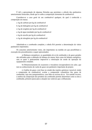 É útil a apresentação de algumas fórmulas que permitam o cálculo dos parâmetros
anteriormente fornecidos, desde que se saiba a composição elementar do combustível.
Considere-se o caso geral de um combustível qualquer, do qual é conhecida a
composição em massa:
c: kg de carbono por kg de combustível
h: kg de hidrogênio por kg de combustível
o: kg de oxigênio por kg de combustível
a: kg de água (umidade) por kg de combustível
s: kg de enxofre por kg de combustível
n: kg de nitrogênio por kg de combustível
Admitindo-se a combustão completa, a tabela B.6 permite a determinação de vários
parâmetros importantes.
Os conceitos anteriormente vistos, são importantes na medida em que possibilitam a
execução dos procedimentos a seguir apresentados:
a) Balanços energéticos: as quantidades de ar de combustão e de gases gerados
são utilizados para a obtenção do balanço de massa, bem como do balanço energético,
sem os quais é praticamente impossível a otimização do modo de operação do
equipamento estudado.
b) Dimensionamento de exaustores e trocadores (recuperadores) de calor, que
tem no conhecimento da vazão de gases um parâmetro importante de projeto.
c) Análise de gases: com base no estudo das reações químicas é possível, tendo
a composição do combustível, avaliar a composição volumétrica dos gases de
combustão, seja esta estequiométrica, com falta ou excesso de ar. Em sentido inverso,
a análise da composição dos produtos de combustão permite determinar como se deu a
combustão, primeiro passo para a atuação nas variáveis que a influenciam.
57
 