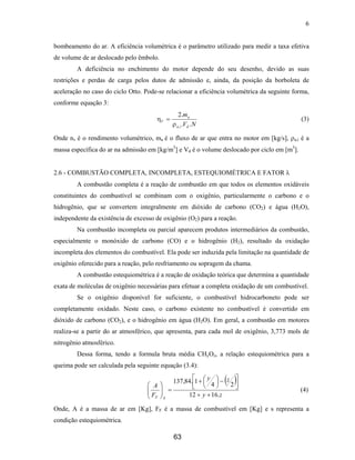 6
bombeamento do ar. A eficiência volumétrica é o parâmetro utilizado para medir a taxa efetiva
de volume de ar deslocado pelo êmbolo.
A deficiência no enchimento do motor depende do seu desenho, devido as suas
restrições e perdas de carga pelos dutos de admissão e, ainda, da posição da borboleta de
aceleração no caso do ciclo Otto. Pode-se relacionar a eficiência volumétrica da seguinte forma,
conforme equação 3:
NV
m
dia
a
V
..
.2
,ρ
η = (3)
Onde nv é o rendimento volumétrico, ma é o fluxo de ar que entra no motor em [kg/s], ρa,i é a
massa específica do ar na admissão em [kg/m3
] e Vd é o volume deslocado por ciclo em [m3
].
2.6 - COMBUSTÃO COMPLETA, INCOMPLETA, ESTEQUIOMÉTRICA E FATOR λ
A combustão completa é a reação de combustão em que todos os elementos oxidáveis
constituintes do combustível se combinam com o oxigênio, particularmente o carbono e o
hidrogênio, que se convertem integralmente em dióxido de carbono (CO2) e água (H2O),
independente da existência de excesso de oxigênio (O2) para a reação.
Na combustão incompleta ou parcial aparecem produtos intermediários da combustão,
especialmente o monóxido de carbono (CO) e o hidrogênio (H2), resultado da oxidação
incompleta dos elementos do combustível. Ela pode ser induzida pela limitação na quantidade de
oxigênio oferecido para a reação, pelo resfriamento ou sopragem da chama.
A combustão estequiométrica é a reação de oxidação teórica que determina a quantidade
exata de moléculas de oxigênio necessárias para efetuar a completa oxidação de um combustível.
Se o oxigênio disponível for suficiente, o combustível hidrocarboneto pode ser
completamente oxidado. Neste caso, o carbono existente no combustível é convertido em
dióxido de carbono (CO2), e o hidrogênio em água (H2O). Em geral, a combustão em motores
realiza-se a partir do ar atmosférico, que apresenta, para cada mol de oxigênio, 3,773 mols de
nitrogênio atmosférico.
Dessa forma, tendo a formula bruta média CHyOz, a relação estequiométrica para a
queima pode ser calculada pela seguinte equação (3.4):
( )
zy
zy
F
A
SF .1612
24
1.84,137
++



 −



+
=





(4)
Onde, A é a massa de ar em [Kg], FF é a massa de combustível em [Kg] e s representa a
condição estequiométrica.
63
 