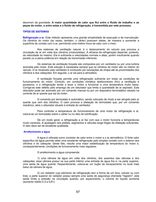 decorrem da gravidade. A maior quantidade de calor que flui entre o fluido de trabalho e as
peças do motor, e entre estas e o fluido de refrigeração, é transmitida por este processo.
TIPOS DE SISTEMAS
Refrigeração a ar. Este método apresenta uma grande simplicidade de execução e de manutenção.
Os cilindros do motor (às vezes, também, o cárter) possuem aletas, de maneira a aumentar a
superfície de contato com o ar, permitindo uma melhor troca de calor com o meio.
Nos sistemas de ventilação natural, é o deslocamento do veículo que provoca a
circulação de ar em volta dos cilindros (motocicletas). A eficácia da refrigeração depende, portanto,
da velocidade do mesmo. Ela é suficiente a velocidades normais e altas, porém insuficiente quando
parado ou a plena potência em relação de transmissão inferiores.
Os sistemas de ventilação forçada são compostos por um ventilador ou por uma turbina
acionada pelo motor. Esta solução é necessária sempre que os cilindros do motor são no interior do
veículo. O ar recalcado pelo ventilador é conduzido por tubulações de chapa até às proximidades dos
cilindros e dos cabeçotes. Em seguida, o ar sai para a atmosfera.
A ventilação forçada permite uma refrigeração suficiente em todas as condições de
funcionamento do motor. Contudo, em condições climática desfavoráveis (frio) a ventilação é
excessiva, e a refrigeração tende a levar o motor a funcionar a uma temperatura muito baixa.
Corrige-se este defeito pelo emprego de um obturador que limita a quantidade de ar aspirado. Este
obturador pode ser acionado por um comando manual ou por um dispositivo termostático situado na
corrente de ar quente que sai do motor.
O comando por termostato é automático, sendo colocado de modo a ser atingido pelo ar
quente que vem dos cilindros. O calor provoca a dilatação do termostato que, por um comando
mecânico, abre o obturador situado à entrada do ventilador.
Para controlar a temperatura de funcionamento de uma motor de refrigeração a ar,
coloca-se um termostato sobre o cárter ou no óleo de lubrificação.
De um modo geral, a refrigeração a ar faz com que o motor funcione a temperaturas
muito variáveis. A ajustagem dos pistões, segmentos e válvulas exige folgas de dilatação suficientes.
O óleo deve ser de excelente qualidade.
Arrefecimento a água
A água é utilizada como condutor de calor entre o motor e o ar atmosférico. O forte calor
específico da água permite obter uma excelente refrigeração pelo simples contato com o exterior dos
cilindros e do cabeçote. Deste fato, resulta uma maior estabilização da temperatura do motor e,
conseqüentemente, condições de funcionamento mais regulares.
O arrefecimento a água compreende:
1) uma câmara de água em volta dos cilindros, dos assentos das válvulas e dos
cabeçotes; essa câmara possui na sua parte inferior uma entrada de água fria e, na parte superior,
uma saída de água quente; freqüentemente, coloca-se um bujão de esvaziamento no local mais
baixo da câmara de água;
2) um radiador cujo elemento de refrigeração tem a forma de um favo, tubular ou com
tiras; a parte superior do radiador possui sempre uma saída de segurança chamada "registro"; esta
saída limita a pressão na circulação quando, por aquecimento, o volume do líquido aumenta
(aumento médio 0,3 a 0,81).
67
 