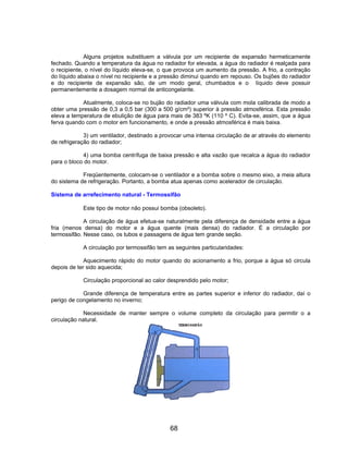 Alguns projetos substituem a válvula por um recipiente de expansão hermeticamente
fechado. Quando a temperatura da água no radiador for elevada, a água do radiador é realçada para
o recipiente, o nível do líquido eleva-se, o que provoca um aumento da pressão. A frio, a contração
do líquido abaixa o nível no recipiente e a pressão diminui quando em repouso. Os bujões do radiador
e do recipiente de expansão são, de um modo geral, chumbados e o líquido deve possuir
permanentemente a dosagem normal de anticongelante.
Atualmente, coloca-se no bujão do radiador uma válvula com mola calibrada de modo a
obter uma pressão de 0,3 a 0,5 bar (300 a 500 g/cm²) superior à pressão atmosférica. Esta pressão
eleva a temperatura de ebulição de água para mais de 383 ºK (110 º C). Evita-se, assim, que a água
ferva quando com o motor em funcionamento, e onde a pressão atmosférica é mais baixa.
3) um ventilador, destinado a provocar uma intensa circulação de ar através do elemento
de refrigeração do radiador;
4) uma bomba centrífuga de baixa pressão e alta vazão que recalca a água do radiador
para o bloco do motor.
Freqüentemente, colocam-se o ventilador e a bomba sobre o mesmo eixo, a meia altura
do sistema de refrigeração. Portanto, a bomba atua apenas como acelerador de circulação.
Sistema de arrefecimento natural - Termossifão
Este tipo de motor não possui bomba (obsoleto).
A circulação de água efetua-se naturalmente pela diferença de densidade entre a água
fria (menos densa) do motor e a água quente (mais densa) do radiador. É a circulação por
termossifão. Nesse caso, os tubos e passagens de água tem grande seção.
A circulação por termossifão tem as seguintes particularidades:
Aquecimento rápido do motor quando do acionamento a frio, porque a água só circula
depois de ter sido aquecida;
Circulação proporcional ao calor desprendido pelo motor;
Grande diferença de temperatura entre as partes superior e inferior do radiador, daí o
perigo de congelamento no inverno;
Necessidade de manter sempre o volume completo da circulação para permitir o a
circulação natural.
68
 