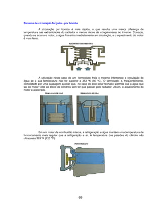 Sistema de circulação forçada - por bomba
A circulação por bomba é mais rápida, o que resulta uma menor diferença de
temperatura nas extremidades do radiador e menos riscos de congelamento no inverno. Contudo,
quando se aciona o motor, a água fria entra imediatamente em circulação, e o aquecimento do motor
é mais lento.
A utilização neste caso de um termostato freia e mesmo interrompe a circulação de
água se a sua temperatura não for superior a 353 ºK (80 ºC). O termostato é, freqüentemente,
completado por uma passagem auxiliar que, no caso de este estar fechado, permite que a água que
sai do motor volte ao bloco de cilindros sem ter que passar pelo radiador. Assim, o aquecimento do
motor é acelerado.
Em um motor de combustão interna, a refrigeração a água mantém uma temperatura de
funcionamento mais regular que a refrigeração a ar. A temperatura das paredes do cilindro não
ultrapassa 393 ºK (120 ºC).
69
 