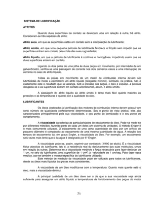 SISTEMA DE LUBRIFICAÇÃO
ATRITOS
Quando duas superfícies de contato se deslocam uma em relação à outra, há atrito.
Consideram-se três espécies de atrito:
Atrito seco, em que as superfícies estão em contato sem a interposição de lubrificante;
Atrito úmido, em que uma pequena película de lubrificante favorece a fricção sem impedir que as
superfícies entrem em contato pela crista das suas rugosidades;
Atrito líquido, em que a película de lubrificante é contínua e homogênea, impedindo assim que as
duas superfícies entrem em contato.
Ligando os dois pólos de uma pilha às duas peças em movimento, por intermédio de um
galvanômetro, verifica-se uma passagem de corrente nos dois primeiros casos e uma interrupção de
corrente no caso do atrito líquido.
Todas as peças em movimento de um motor de combustão interna devem ser
lubrificadas de modo a permitirem um atrito líquido (desgaste mínimo). Contudo, na prática, não é
exatamente este o resultado que se alcança. Sob a pressão das peças, o óleo é expulso, a película
desgasta-se e as superfícies entram em contato acontecendo, assim, o atrito úmido.
A passagem do atrito líquido ao atrito úmido é tanto mais fácil quanto maiores as
pressões e as temperaturas e quanto pior a qualidade do óleo.
LUBRIFICANTES
Os óleos destinados à lubrificação dos motores de combustão interna devem possuir um
certo número de qualidades perfeitamente determinadas. Sob o ponto de vista prático, eles são
caracterizados principalmente pela sua viscosidade, o seu ponto de combustão e o seu ponto de
congelamento.
A viscosidade caracteriza as particularidades de escoamento do óleo. Pode-se medir-se
por diferentes métodos, fazendo parte de cada um deles um sistema de unidades. O método Engler é
o mais comumente utilizado. O escoamento de uma certa quantidade de óleo por um orifício de
pequeno diâmetro é comparado ao escoamento de uma mesma quantidade de água. A relação dos
tempos de escoamento dá, em graus Engler, a viscosidade do óleo. Por exemplo, um escoamento
seis vezes mais lento que o da água é designado por 6° Engler.
A viscosidade pode-se, assim, exprimir por centistock (1/100 de stock). É a viscosidade
física absoluta do lubrificante, isto é, a resistência real do deslocamento das suas moléculas, umas
em relação às outras. Determina-se a viscosidade medindo a força necessária para fazer deslocar de
1 cm, no seio do lubrificante, uma superfície de 1 cm2, à velocidade de 1 cm/seg. Para fazer essa
medida, usa-se também a massa específica do lubrificante utilizado.
Este método de medição da viscosidade pode ser utilizado para todos os lubrificantes,
desde os óleos mais líquidos às graxas mais consistentes.
A viscosidade de um óleo modifica-se com a temperatura. Quanto mais quente está o
óleo, mais a viscosidade diminui.
A principal qualidade de um óleo deve ser a de que a sua viscosidade seja ainda
suficiente para assegurar um atrito líquido a temperaturas de funcionamento das peças do motor
71
 