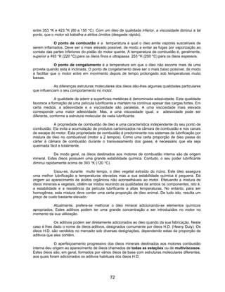 entre 353 °K e 423 °K (80 a 150 °C). Com um óleo de qualidade inferior, a viscosidade diminui a tal
ponto, que o motor só trabalha a atritos úmidos (desgaste rápido).
O ponto de combustão é a temperatura à qual o óleo emite vapores suscetíveis de
serem inflamados. Deve ser o mais elevado possível, de modo a evitar as fugas por vaporização ao
contato das partes inferiores do pistão do motor quente. A temperatura de combustão é, geralmente,
superior a 493 °K (220 °C) para os óleos finos e ultrapassa 253 °K (250 °C) para os óleos espessos.
O ponto de congelamento é a temperatura em que o óleo não escorre mais de uma
proveta quando esta é inclinada, O ponto de congelamento deve ser o mais baixo possível, de modo
a facilitar que o motor entre em movimento depois de tempo prolongado sob temperaturas muito
baixas.
As diferenças estruturas moleculares dos óleos dão-lhes algumas qualidades particulares
que influenciam o seu comportamento no motor.
A qualidade de aderir a superfícies metálicas é denominada adesividade. Esta qualidade
favorece a formação de uma película lubrificante e mantém na contínua apesar das cargas fortes. Em
certa medida, a adesividade e a viscosidade são paralelas. A uma viscosidade mais elevada
corresponde uma maior adesividade. Mas, a uma viscosidade igual, a adesividade pode ser
diferente, conforme a estrutura molecular de cada lubrificante.
A propriedade de combustão de óleo é uma característica independente do seu ponto de
combustão. Ela evita a acumulação de produtos carbonizados na câmara de combustão e nos canais
de escape do motor. Esta propriedade de combustão é predominante nos sistemas de lubrificação por
mistura de óleo no combustível (motor a 2 tempos). Como uma certa proporção de óleo passa do
cárter à câmara de combustão durante o transvasamento dos gases, é necessário que ela seja
queimada fácil e totalmente.
De modo geral, os óleos destinados aos motores de combustão interna são de origem
mineral. Estes óleos possuem uma grande estabilidade química. Contudo, o seu poder lubrificante
diminui rapidamente acima de 393 °K (120 °C).
Usou-se, durante muito tempo, o óleo vegetal extraído do rícino. Este óleo assegura
uma melhor lubrificação a temperaturas elevadas mas a sua estabilidade química é pequena. Dá
origem ao aparecimento de ácidos orgânicos não aconselháveis ao motor. Efetuando a mistura de
óleos minerais e vegetais, obtêm-se mistos reunindo as qualidades de ambos os componentes, isto é,
a estabilidade e a resistência da película lubrificante a altas temperaturas. No entanto, para ser
homogênea, esta mistura deve conter uma certa proporção de óleo animal. De tudo isto, resulta um
preço de custo bastante elevado.
Atualmente, prefere-se melhorar o óleo mineral adicionando-se elementos químicos
apropriados, Estes aditivos podem ter uma grande concentração a ser introduzidos no motor no
momento da sua utilização.
Os aditivos podem ser diretamente adicionados ao óleo quando da sua fabricação. Neste
caso é lhes dado o nome de óleos aditivos, designados comumente por óleos H.D. (Heavy Duty). Os
óleos H.D. são vendidos no mercado sob diversas designações, dependendo estas da proporção de
aditivos que eles contêm.
O aperfeiçoamento progressivo dos óleos minerais destinados aos motores combustão
interna deu origem ao aparecimento de óleos chamados de todas as estações ou de multiviscosos.
Estes óleos são, em geral, formados por vários óleos de base com estruturas moleculares diferentes,
aos quais foram adicionados os aditivos habituais dos óleos H.D.
72
 