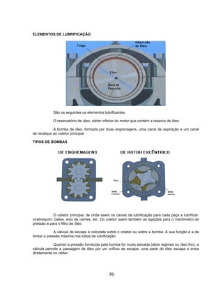 ELEMENTOS DE LUBRIFICAÇÃO
São os seguintes os elementos lubrificantes:
O reservatório de óleo, cárter inferior do motor que contém a reserva de óleo.
A bomba de óleo, formada por duas engrenagens, uma canal de aspiração e um canal
de recalque ao coletor principal.
TIPOS DE BOMBAS
O coletor principal, de onde saem os canais de lubrificação para cada peça a lubrificar:
virabrequim, bielas, eixo de cames, etc. Do coletor saem também as ligações para o manômetro de
pressão e para o filtro de óleo.
A válvula de escape é colocada sobre o coletor ou sobre a bomba. A sua função é a de
limitar a pressão máxima nos tubos de lubrificação.
Quando a pressão fornecida pela bomba for muito elevada (altos regimes ou óleo frio), a
válvula permite a passagem de óleo por um orifício de escape; uma parte do óleo escapa e entra
diretamente no cárter.
76
 
