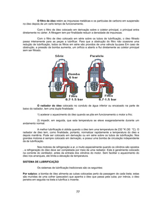 O filtro de óleo retém as impurezas metálicas e os partículas de carbono em suspensão
no óleo depois de um certo tempo de funcionamento.
Com o filtro de óleo colocado em derivação sobre o coletor principal, o principal entra
diretamente no cárter. A filtragem tem por finalidade reduzir a densidade de impurezas.
Com o filtro de óleo colocado em série sobre os tubos de lubrificação, o óleo filtrado
passa inteiramente para as peças a lubrificar. Para que a obstrução do filtro não ocasione uma
redução de lubrificação, todos os filtros em série são providos de uma válvula by-pass Em caso de
obstrução, a pressão da bomba aumenta, um orifício e aberto e flui diretamente ao coletor principal
sem ser filtrado.
O radiador do óleo colocado no conduto de água inferior ou encaixado na parte de
baixo do radiador, tem uma dupla finalidade:
1) acelerar o aquecimento do óleo quando se põe em funcionamento o motor a frio;
2) impedir, em seguida, que esta temperatura se eleve exageradamente durante um
andamento normal.
A melhor lubrificação é obtida quando o óleo tem uma temperatura de 232 °K (50 °C). O
radiador de óleo tem, como finalidade, portanto, normalizar rapidamente a temperatura do óleo e
depois mantê-la. Pode ser colocado em derivação ou em série sobre os tubos de lubrificação. Nos
grandes motores é sempre colocado em derivação, e possui uma bomba de circulação independente
da de lubrificação.
Nos motores de refrigeração a ar, e muito especialmente quando os cilindros são opostos
, a refrigeração do óleo deve ser completada por meio de uma radiador. Este é geralmente colocado
na corrente do ventilador, antes da entrada dos cilindros do motor. Sem facilitar o aquecimento do
óleo nos arranques, ele limita a elevação da temperatura.
SISTEMA DE LUBRIFICAÇÃO
Os sistemas de lubrificação tradicionais são os seguintes:
Por salpico; a bomba de óleo alimenta as cubas colocadas perto da passagem de cada biela; estas
são munidas de uma colher (pescador) que apanha o óleo que passa pela cuba; por inércia, o óleo
penetra em seguida na biela e lubrifica o moente.
77
 