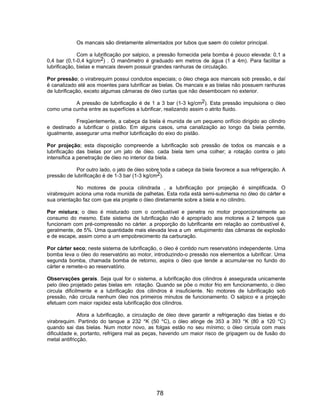 Os mancais são diretamente alimentados por tubos que saem do coletor principal.
Com a lubrificação por salpico, a pressão fornecida pela bomba é pouco elevada: 0,1 a
0,4 bar (0,1-0,4 kg/cm2) . O manômetro é graduado em metros de água (1 a 4m). Para facilitar a
lubrificação, bielas e mancais devem possuir grandes ranhuras de circulação.
Por pressão; o virabrequim possui condutos especiais; o óleo chega aos mancais sob pressão, e daí
é canalizado até aos moentes para lubrificar as bielas. Os mancais e as bielas não possuem ranhuras
de lubrificação, exceto algumas câmaras de óleo curtas que não desembocam no exterior.
A pressão de lubrificação é de 1 a 3 bar (1-3 kg/cm2). Esta pressão impulsiona o óleo
como uma cunha entre as superfícies a lubrificar, realizando assim o atrito fluido.
Freqüentemente, a cabeça da biela é munida de um pequeno orifício dirigido ao cilindro
e destinado a lubrificar o pistão. Em alguns casos, uma canalização ao longo da biela permite,
igualmente, assegurar uma melhor lubrificação do eixo do pistão.
Por projeção; esta disposição compreende a lubrificação sob pressão de todos os mancais e a
lubrificação das bielas por um jato de óleo. cada biela tem uma colher; a rotação contra o jato
intensifica a penetração de óleo no interior da biela.
Por outro lado, o jato de óleo sobre toda a cabeça da biela favorece a sua refrigeração. A
pressão de lubrificação é de 1-3 bar (1-3 kg/cm2).
No motores de pouca cilindrada , a lubrificação por projeção é simplificada. O
virabrequim aciona uma roda munida de palhetas. Esta roda está semi-submersa no óleo do cárter e
sua orientação faz com que ela projete o óleo diretamente sobre a biela e no cilindro.
Por mistura; o óleo é misturado com o combustível e penetra no motor proporcionalmente ao
consumo do mesmo. Este sistema de lubrificação não é apropriado aos motores a 2 tempos que
funcionam com pré-compressão no cárter. a proporção do lubrificante em relação ao combustível é,
geralmente, de 5%. Uma quantidade mais elevada leva a um entupimento das câmaras de explosão
e de escape, assim como a um empobrecimento da carburação.
Por cárter seco; neste sistema de lubrificação, o óleo é contido num reservatório independente. Uma
bomba leva o óleo do reservatório ao motor, introduzindo-o pressão nos elementos a lubrificar. Uma
segunda bomba, chamada bomba de retorno, aspira o óleo que tende a acumular-se no fundo do
cárter e remete-o ao reservatório.
Observações gerais. Seja qual for o sistema, a lubrificação dos cilindros é assegurada unicamente
pelo óleo projetado pelas bielas em rotação. Quando se põe o motor frio em funcionamento, o óleo
circula dificilmente e a lubrificação dos cilindros é insuficiente. No motores de lubrificação sob
pressão, não circula nenhum óleo nos primeiros minutos de funcionamento. O salpico e a projeção
efetuam com maior rapidez esta lubrificação dos cilindros.
Afora a lubrificação, a circulação de óleo deve garantir a refrigeração das bielas e do
virabrequim. Partindo do tanque a 232 °K (50 °C), o óleo atinge de 353 a 393 °K (80 a 120 °C)
quando sai das bielas. Num motor novo, as folgas estão no seu mínimo; o óleo circula com mais
dificuldade e, portanto, refrigera mal as peças, havendo um maior risco de gripagem ou de fusão do
metal antifricção.
78
 