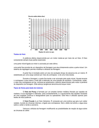 Testes do freio
A potência efetiva desenvolvida por um motor mede-se por meio de um freio. O freio
compreende sempre duas partes essenciais:
uma parte móvel ligada ao motor e acionada por este último;
uma parte fixa provida de um dispositivo de frenagem que atua diretamente sobre a parte móvel. Um
sistema de regulagem permite modificar a eficácia da frenagem.
A parte fixa é montada sobre um eixo de oscilação (braço de alavanca de um metro). Ë
estabilizada por uma carga variável por meio de contrapeso e de uma mola tarada.
Durante a frenagem, a parte fixa tende a ser acionada pela parte móvel. Aquela levanta
o contrapeso e atua sobre a mola até à obtenção de uma posição de equilíbrio. Conhecendo, então,
o valor dos contrapesos em kg, conhece-se igualmente o esforço desenvolvido pelo motor à periferia
do dispositivo de frenagem. Este esforço tangencial denomina-se torque motor.
Tipos de freios para teste de motores
O freio de Prony é formado por um simples tambor metálico frenado por sapatas de
madeira. A sua regulagem é delicada; varia constantemente, e o aquecimento das sapatas necessita
de uma irrigação contínua e desagradável para os operadores. Este freio é utilizado apenas para
testes de fraca potência.
O freio Froude é um freio hidráulico. Ë composto por uma turbina que gira num cárter
vedado, munido de chicanas internas, e ligado aos contrapesos. Sob o efeito da turbina, a água atua
sobre o cárter e tende a acioná-lo.
Varia-se a eficácia da frenagem modificando as possibilidades de reação da água sobre
as chicanas do cárter.
81
 