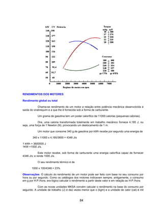RENDIMENTOS DOS MOTORES
Rendimento global ou total
Chama-se rendimento de um motor a relação entre potência mecânica desenvolvida à
saída do virabrequim e a que lhe é fornecida sob a forma de carburante.
Um grama de gasolina tem um poder calorífico de 11000 calorias (pequenas calorias).
Ora, uma caloria transformada totalmente em trabalho mecânico fornece 4,185 J, ou
seja, uma força de 1 Newton (N), provocando um deslocamento de 1 m.
Um motor que consome 340 g de gasolina por kWh recebe por segundo uma energia de
340 x 11000 x 4,185/3600 = 4348 J/s
1 kWh = 3600000 J
1KW =1000 J/s.
Este motor recebe, sob forma de carburante uma energia calorífica capaz de fornecer
4348 J/s; e rende 1000 J/s.
O seu rendimento térmico é de
1000 x 100/4348 = 23%
Observações: O cálculo do rendimento de um motor pode ser feito com base no seu consumo por
hora ou por segundo. Como os catálogos dos motores indicavam sempre, antigamente, o consumo
em g por H.P./hora, era lógico calcular o rendimento a partir deste valor e em relação ao H.P./hora.
Com as novas unidades MKSA convém calcular o rendimento na base do consumo por
segundo. A unidade de trabalho (J) é dez vezes menor que o (kgm) e a unidade de calor (cal) é mil
84
 