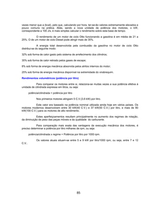 vezes menor que a (kcal), pelo que, calculando por hora, ter-se-ão valores extremamente elevados e
pouco comuns na prática. Aliás, sendo a nova unidade de potência dos motores, o kW,
correspondente a 100 J/s, é mais simples calcular o rendimento sobre esta base de tempo.
O rendimento de um motor de ciclo Otto funcionando a gasolina é em média de 21 a
25%. O de um motor de ciclo Diesel pode atingir mais de 35%.
A energia total desenvolvida pela combustão da gasolina no motor de ciclo Otto
distribui-se do seguinte modo:
32% sob forma de calor gasto pelo sistema de arrefecimento dos cilindros;
35% sob forma de calor retirado pelos gases de escape;
8% sob forma de energia mecânica absorvida pelos atritos internos do motor;
25% sob forma de energia mecânica disponível na extremidade do virabrequim.
Rendimentos volumétricos (potência por litro)
Para comparar os motores entre si, relaciona-se muitas vezes a sua potência efetiva à
unidade de cilindrada expressa em litros, ou seja:
potência/cilindrada = potência por litro
Nos primeiros motores atingiam 5 C.V.(3,6 kW) por litro.
Este valor era baseado na potência nominal utilizada ainda hoje em vários países. Os
motores modernos desenvolvem entre 30 kW(40 C.V.) e 37 kW(50 C.V.) por litro, e mais de 80
kW(100 C.V.) para os motores de alto rendimento.
Estes aperfeiçoamentos resultam principalmente no aumento dos regimes de rotação,
da diminuição de peso das peças móveis e da qualidade do carburante.
Para comparação mais exata das vantagens da execução mecânica dos motores, é
preciso determinar a potência por litro milhares de rpm, ou seja:
potência/cilindrada x regime = Potência por litro por 1000 rpm.
Os valores atuais situam-se entre 5 e 9 kW por litro/1000 rpm, ou seja, entre 7 e 12
C.V..
85
 