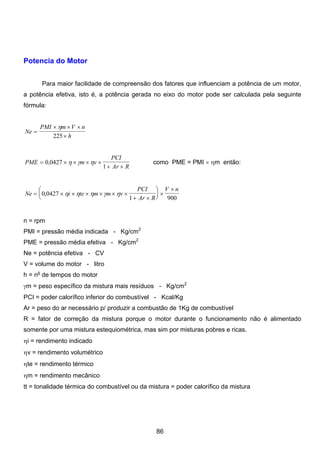 Potencia do Motor
Para maior facilidade de compreensão dos fatores que influenciam a potência de um motor,
a potência efetiva, isto é, a potência gerada no eixo do motor pode ser calculada pela seguinte
fórmula:
Ne
PMI m V n
h
=
× × ×
×
η
225
PME m v
PCI
Ar R
= × × × ×
+ ×
0 0427
1
, η γ η como PME = PMI × ηm então:
Ne i te m m v
PCI
Ar R
V n
= × × × × × ×
+ ×
⎛
⎝
⎜
⎞
⎠
⎟ ×
×
0 0427
1 900
, η η η γ η
n = rpm
PMI = pressão média indicada - Kg/cm2
PME = pressão média efetiva - Kg/cm2
Ne = potência efetiva - CV
V = volume do motor - litro
h = no
de tempos do motor
γm = peso específico da mistura mais resíduos - Kg/cm2
PCI = poder calorífico inferior do combustível - Kcal/Kg
Ar = peso do ar necessário p/ produzir a combustão de 1Kg de combustível
R = fator de correção da mistura porque o motor durante o funcionamento não é alimentado
somente por uma mistura estequiométrica, mas sim por misturas pobres e ricas.
ηi = rendimento indicado
ηv = rendimento volumétrico
ηte = rendimento térmico
ηm = rendimento mecânico
tt = tonalidade térmica do combustível ou da mistura = poder calorífico da mistura
86
 